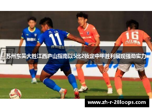 苏州东吴大胜江西庐山指南以5比2锁定中甲胜利展现强劲实力 苏州东吴大胜江西庐山指南以5比2锁定中甲胜利展现强劲实力