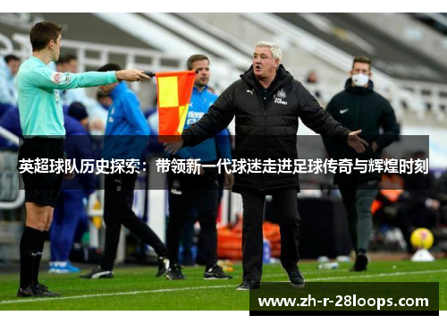 英超球队历史探索:带领新一代球迷走进足球传奇与辉煌时刻 英超球队历史探索:带领新一代球迷走进足球传奇与辉煌时刻