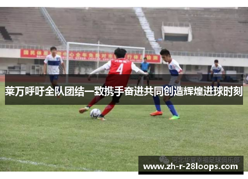 莱万呼吁全队团结一致携手奋进共同创造辉煌进球时刻