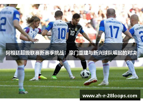 阿根廷超级联赛新赛季挑战:豪门重建与新兴球队崛起的对决 阿根廷超级联赛新赛季挑战:豪门重建与新兴球队崛起的对决