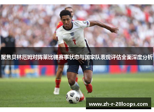 聚焦贝林厄姆对阵莱比锡赛事状态与国家队表现评估全面深度分析 聚焦贝林厄姆对阵莱比锡赛事状态与国家队表现评估全面深度分析