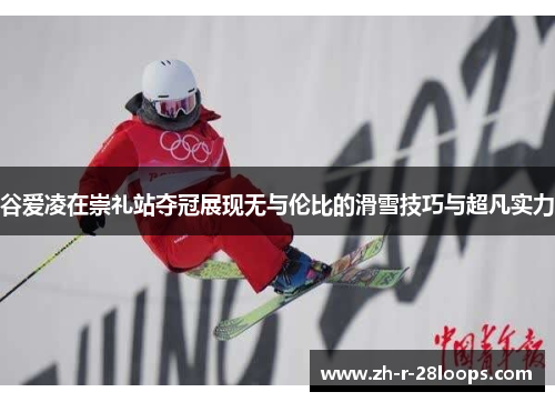 谷爱凌在崇礼站夺冠展现无与伦比的滑雪技巧与超凡实力