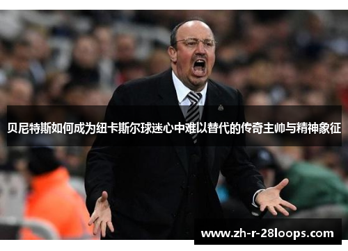 贝尼特斯如何成为纽卡斯尔球迷心中难以替代的传奇主帅与精神象征 贝尼特斯如何成为纽卡斯尔球迷心中难以替代的传奇主帅与精神象征