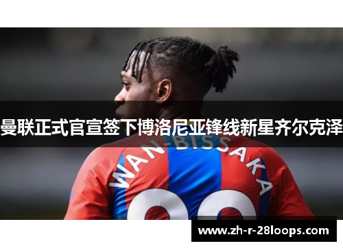 曼联正式官宣签下博洛尼亚锋线新星齐尔克泽 曼联正式官宣签下博洛尼亚锋线新星齐尔克泽