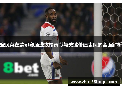 登贝莱在欧冠赛场进攻端贡献与关键价值表现的全面解析 登贝莱在欧冠赛场进攻端贡献与关键价值表现的全面解析