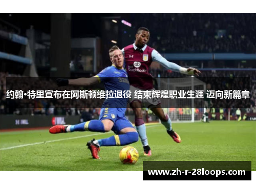 约翰·特里宣布在阿斯顿维拉退役 结束辉煌职业生涯 迈向新篇章