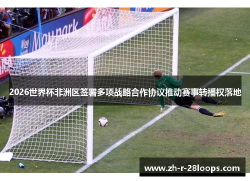 2026世界杯非洲区签署多项战略合作协议推动赛事转播权落地 2026世界杯非洲区签署多项战略合作协议推动赛事转播权落地