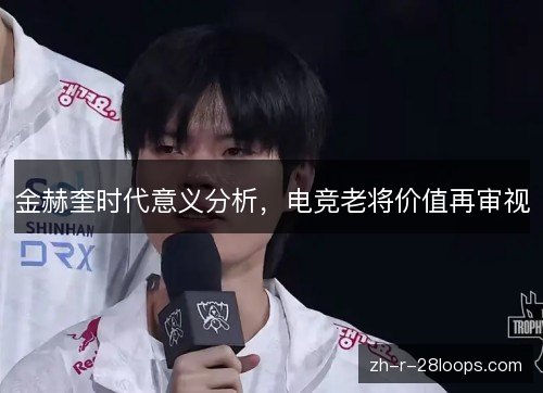金赫奎时代意义分析,电竞老将价值再审视 金赫奎时代意义分析,电竞老将价值再审视