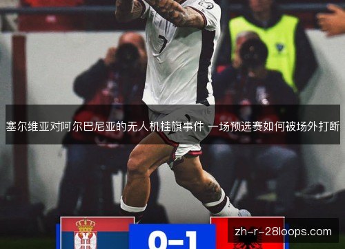 塞尔维亚对阿尔巴尼亚的无人机挂旗事件 一场预选赛如何被场外打断 塞尔维亚对阿尔巴尼亚的无人机挂旗事件 一场预选赛如何被场外打断